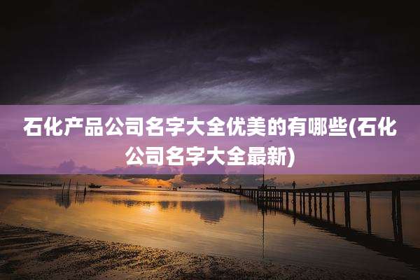 石化产品公司名字大全优美的有哪些(石化公司名字大全最新)