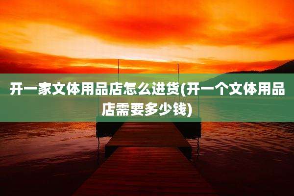 开一家文体用品店怎么进货(开一个文体用品店需要多少钱)