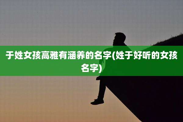 于姓女孩高雅有涵养的名字(姓于好听的女孩名字)