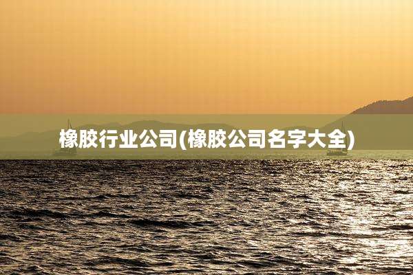 橡胶行业公司(橡胶公司名字大全)