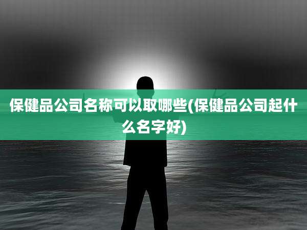 保健品公司名称可以取哪些(保健品公司起什么名字好)