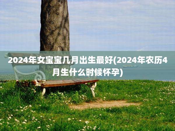 2024年女宝宝几月出生最好(2024年农历4月生什么时候怀孕)