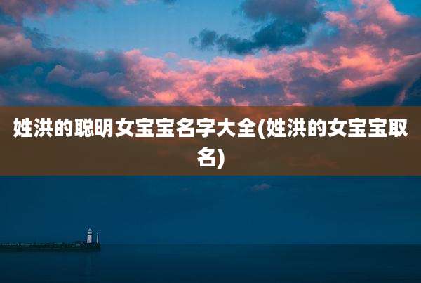 姓洪的聪明女宝宝名字大全(姓洪的女宝宝取名)