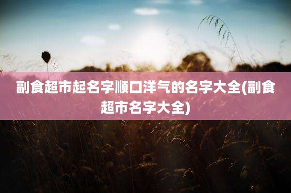 副食超市起名字顺口洋气的名字大全(副食超市名字大全)