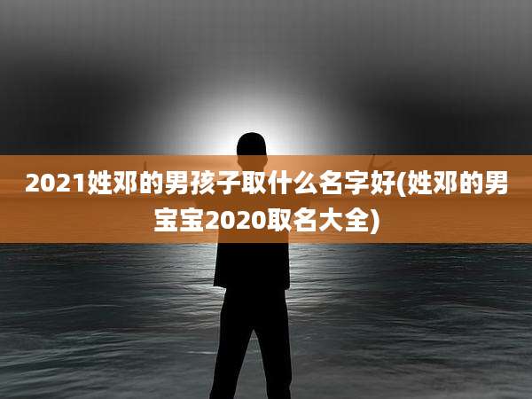 2021姓邓的男孩子取什么名字好(姓邓的男宝宝2020取名大全)