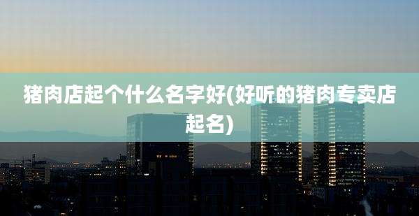 猪肉店起个什么名字好(好听的猪肉专卖店起名)