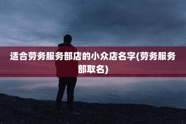 适合劳务服务部店的小众店名字(劳务服务部取名)