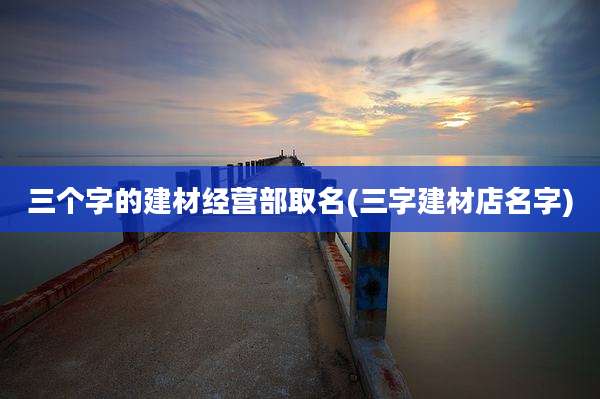 三个字的建材经营部取名(三字建材店名字)