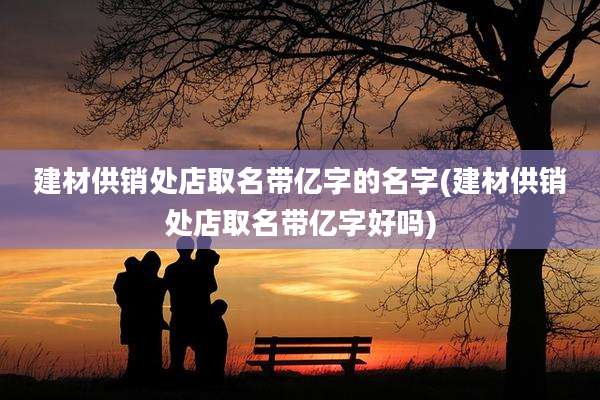 建材供销处店取名带亿字的名字(建材供销处店取名带亿字好吗)