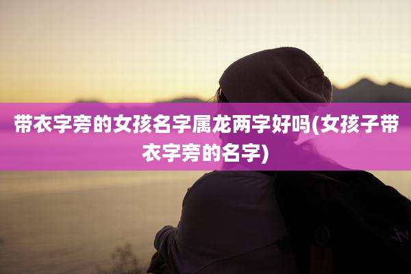 带衣字旁的女孩名字属龙两字好吗(女孩子带衣字旁的名字)