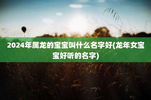 2024年属龙的宝宝叫什么名字好(龙年女宝宝好听的名字)