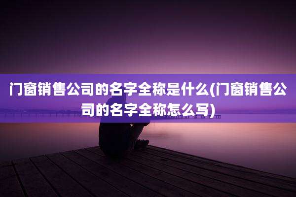 门窗销售公司的名字全称是什么(门窗销售公司的名字全称怎么写)