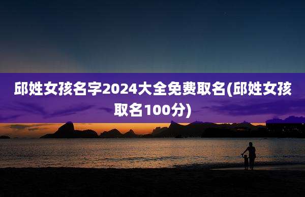 邱姓女孩名字2024大全免费取名(邱姓女孩取名100分)