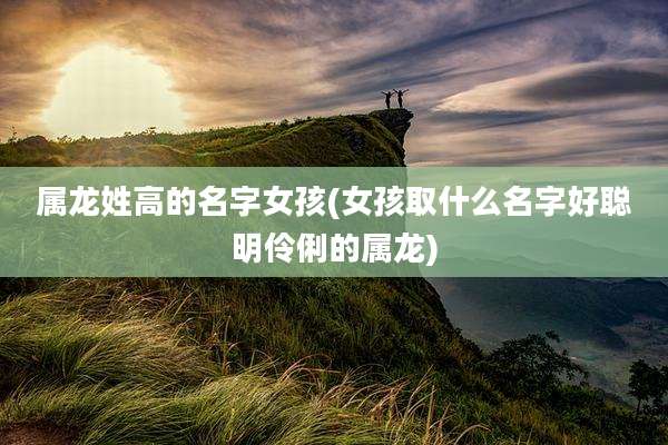 属龙姓高的名字女孩(女孩取什么名字好聪明伶俐的属龙)