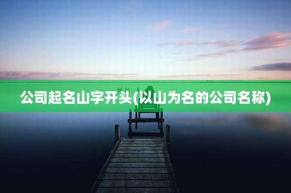 公司起名山字开头(以山为名的公司名称)