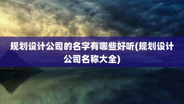 规划设计公司的名字有哪些好听(规划设计公司名称大全)