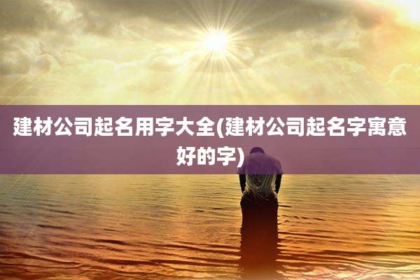 建材公司起名用字大全(建材公司起名字寓意好的字)