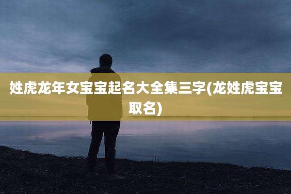 姓虎龙年女宝宝起名大全集三字(龙姓虎宝宝取名)