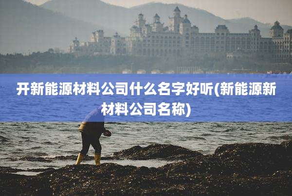 开新能源材料公司什么名字好听(新能源新材料公司名称)