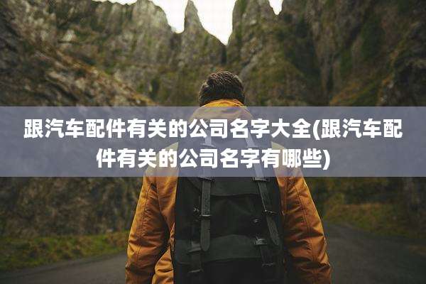 跟汽车配件有关的公司名字大全(跟汽车配件有关的公司名字有哪些)