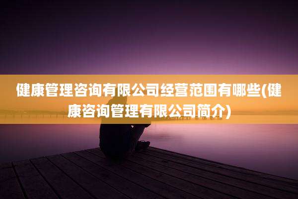 健康管理咨询有限公司经营范围有哪些(健康咨询管理有限公司简介)