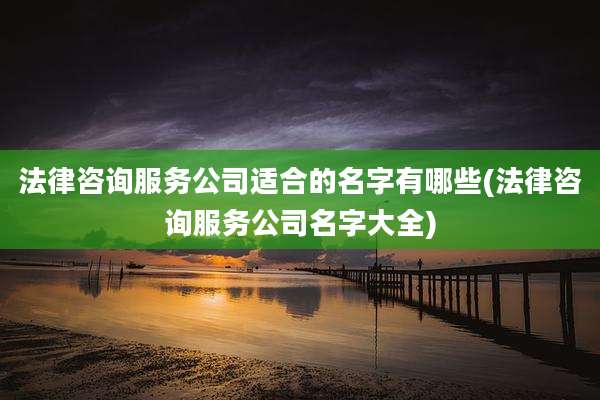法律咨询服务公司适合的名字有哪些(法律咨询服务公司名字大全)