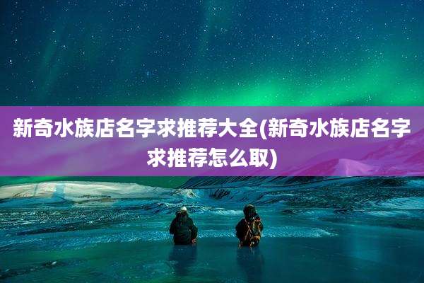 新奇水族店名字求推荐大全(新奇水族店名字求推荐怎么取)