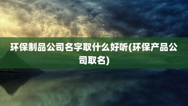 环保制品公司名字取什么好听(环保产品公司取名)