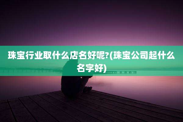 珠宝行业取什么店名好呢?(珠宝公司起什么名字好)