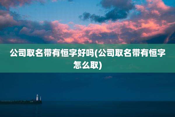 公司取名带有恒字好吗(公司取名带有恒字怎么取)