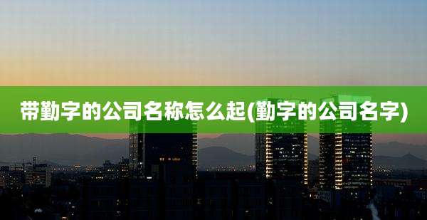 带勤字的公司名称怎么起(勤字的公司名字)