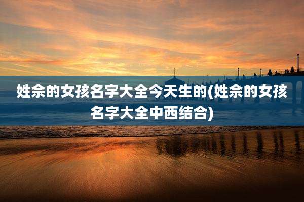 姓佘的女孩名字大全今天生的(姓佘的女孩名字大全中西结合)