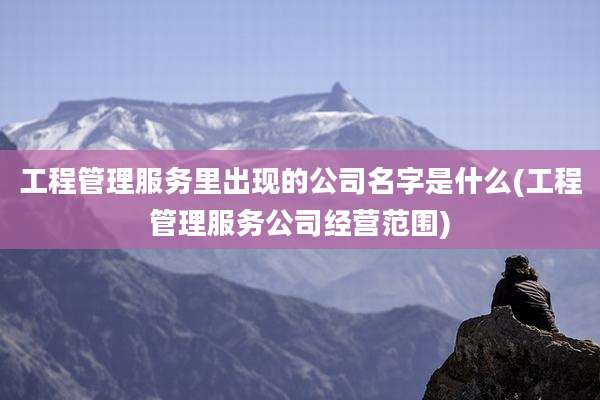 工程管理服务里出现的公司名字是什么(工程管理服务公司经营范围)