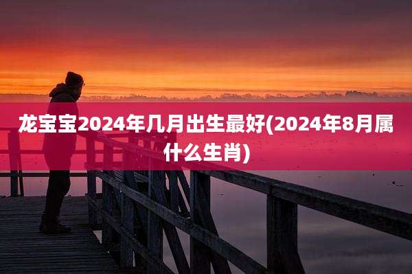 龙宝宝2024年几月出生最好(2024年8月属什么生肖)
