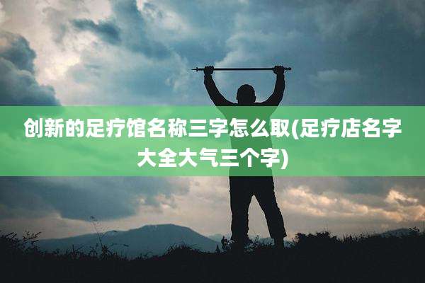 创新的足疗馆名称三字怎么取(足疗店名字大全大气三个字)