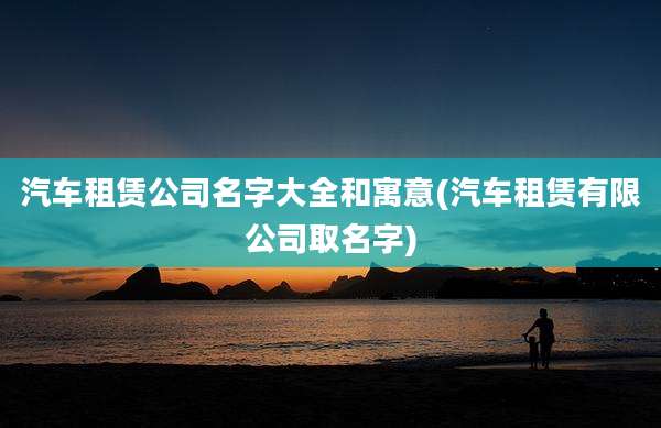 汽车租赁公司名字大全和寓意(汽车租赁有限公司取名字)