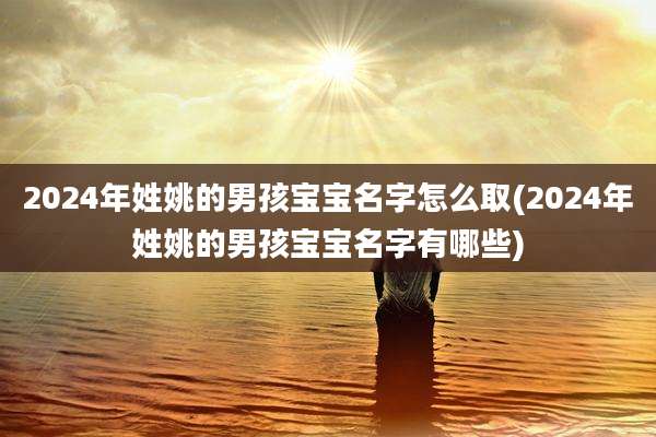 2024年姓姚的男孩宝宝名字怎么取(2024年姓姚的男孩宝宝名字有哪些)