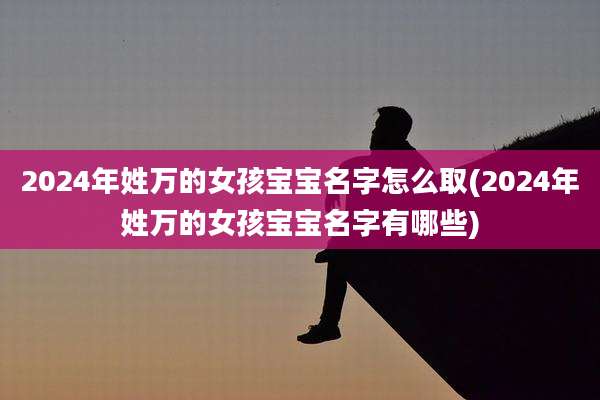 2024年姓万的女孩宝宝名字怎么取(2024年姓万的女孩宝宝名字有哪些)