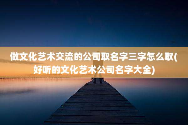 做文化艺术交流的公司取名字三字怎么取(好听的文化艺术公司名字大全)