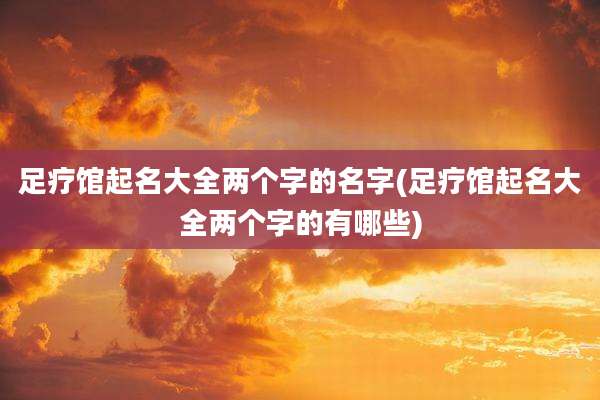 足疗馆起名大全两个字的名字(足疗馆起名大全两个字的有哪些)