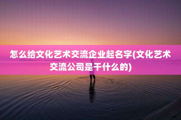 怎么给文化艺术交流企业起名字(文化艺术交流公司是干什么的)