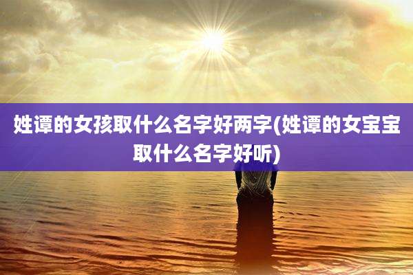 姓谭的女孩取什么名字好两字(姓谭的女宝宝取什么名字好听)