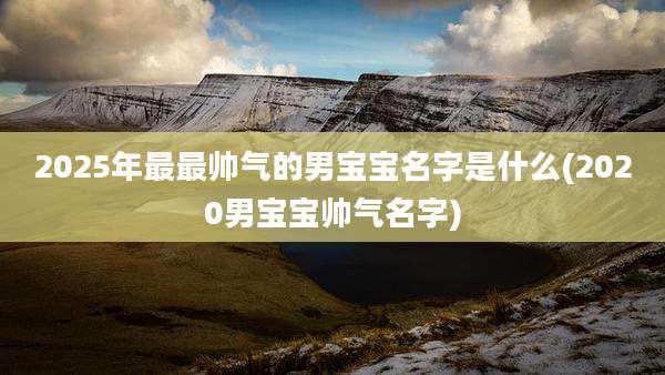 2025年最最帅气的男宝宝名字是什么(2020男宝宝帅气名字)