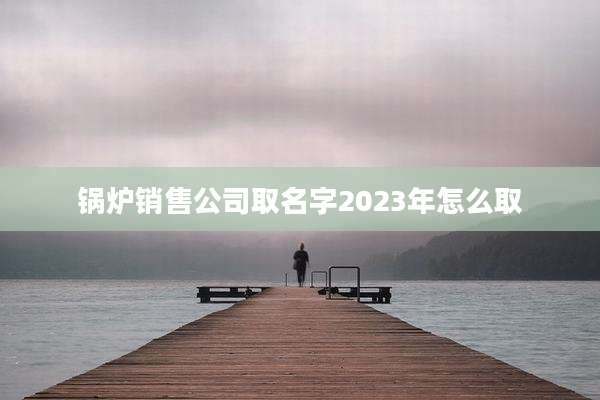 锅炉销售公司取名字2023年怎么取