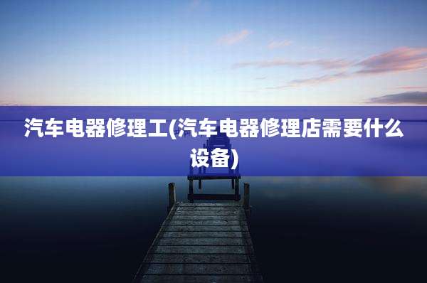 汽车电器修理工(汽车电器修理店需要什么设备)