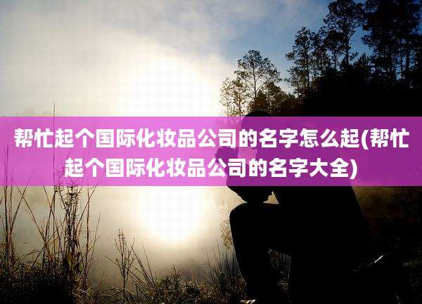 帮忙起个国际化妆品公司的名字怎么起(帮忙起个国际化妆品公司的名字大全)