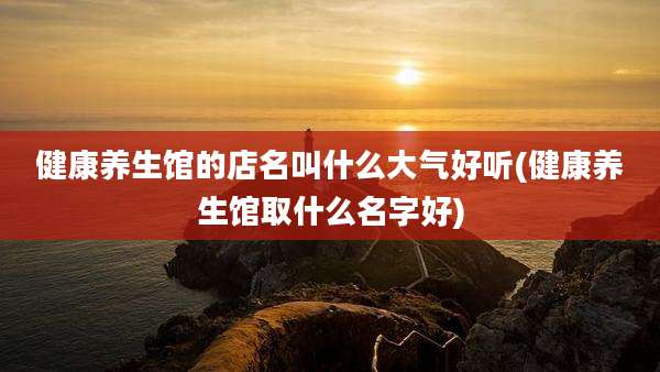健康养生馆的店名叫什么大气好听(健康养生馆取什么名字好)