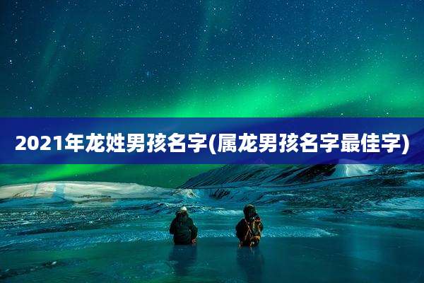 2021年龙姓男孩名字(属龙男孩名字最佳字)