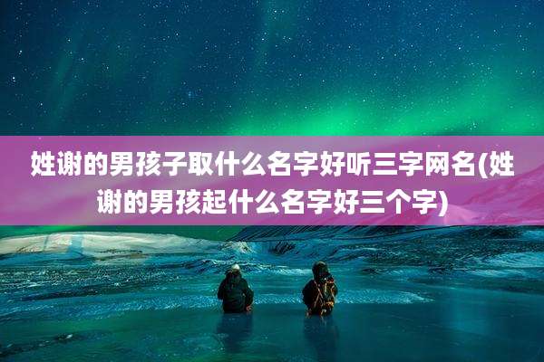 姓谢的男孩子取什么名字好听三字网名(姓谢的男孩起什么名字好三个字)