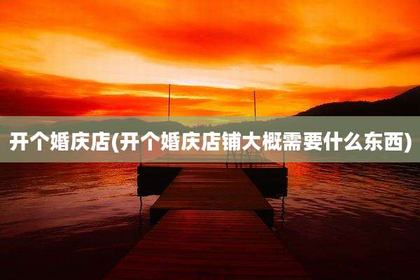 开个婚庆店(开个婚庆店铺大概需要什么东西)